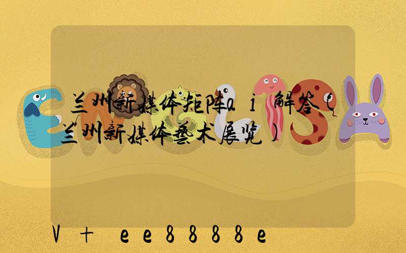 兰州新媒体矩阵ai解答(兰州新媒体艺术展览)