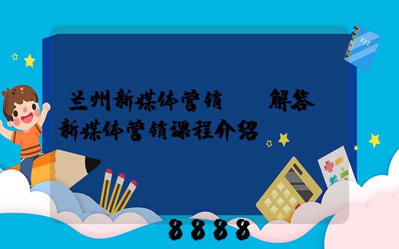 兰州新媒体营销ai解答(新媒体营销课程介绍)