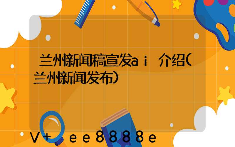 兰州新闻稿宣发ai介绍(兰州新闻发布)