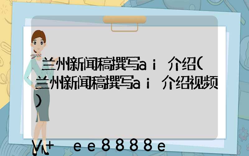 兰州新闻稿撰写ai介绍(兰州新闻稿撰写ai介绍视频)