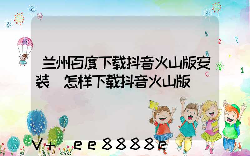 兰州百度下载抖音火山版安装(怎样下载抖音火山版)