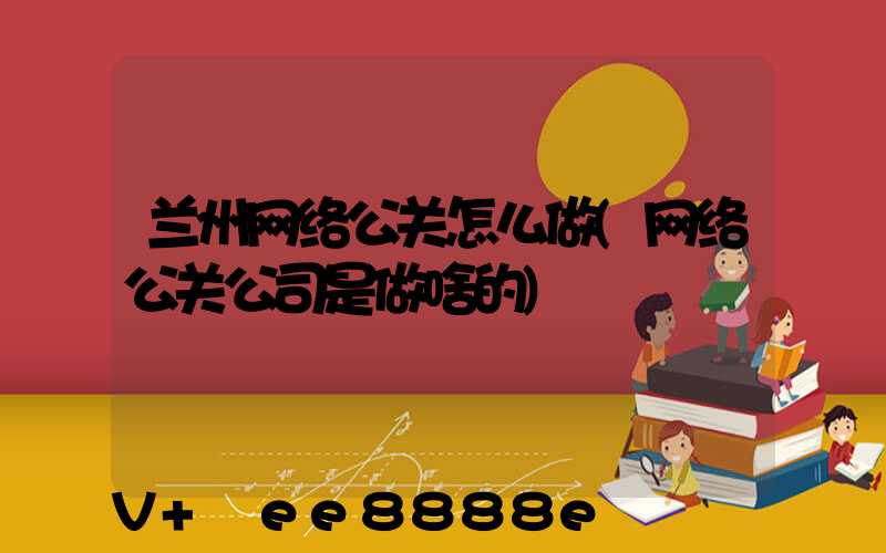 兰州网络公关怎么做(网络公关公司是做啥的)