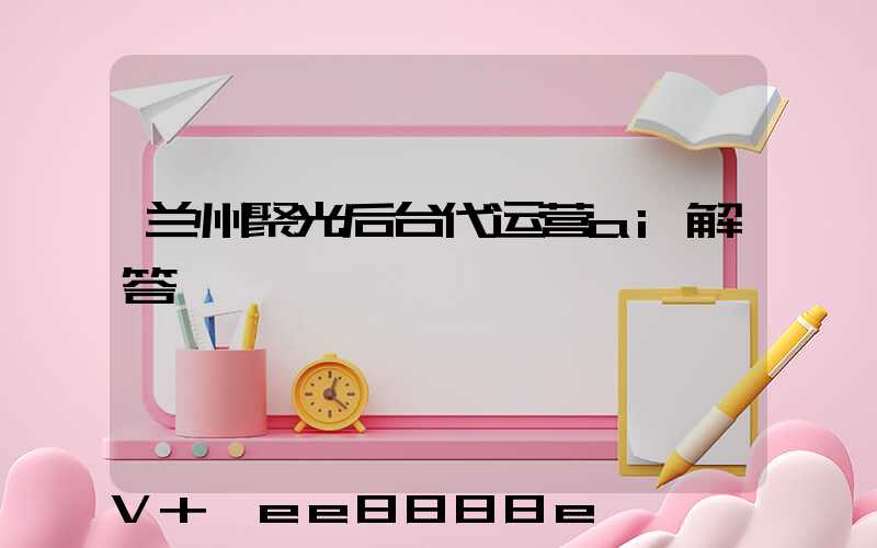 兰州聚光后台代运营ai解答