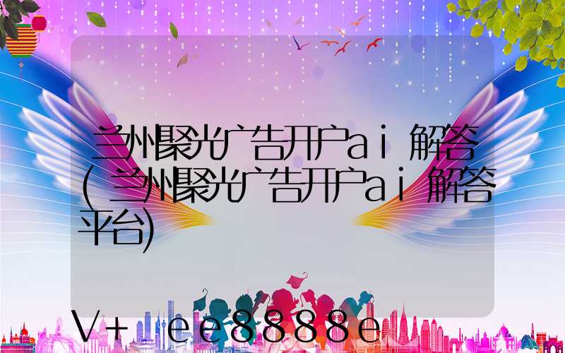 兰州聚光广告开户ai解答(兰州聚光广告开户ai解答平台)