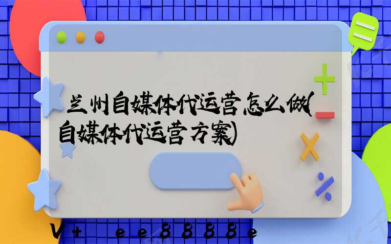 兰州自媒体代运营怎么做(自媒体代运营方案)