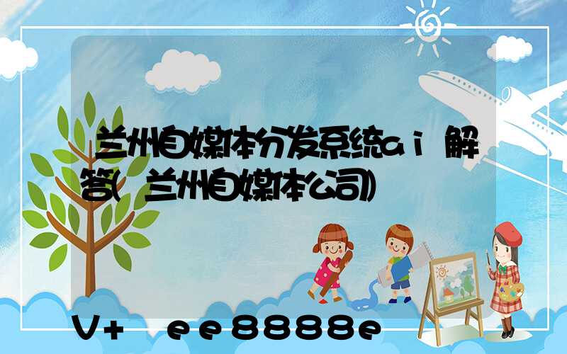 兰州自媒体分发系统ai解答(兰州自媒体公司)
