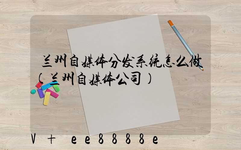 兰州自媒体分发系统怎么做(兰州自媒体公司)