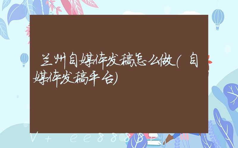 兰州自媒体发稿怎么做(自媒体发稿平台)