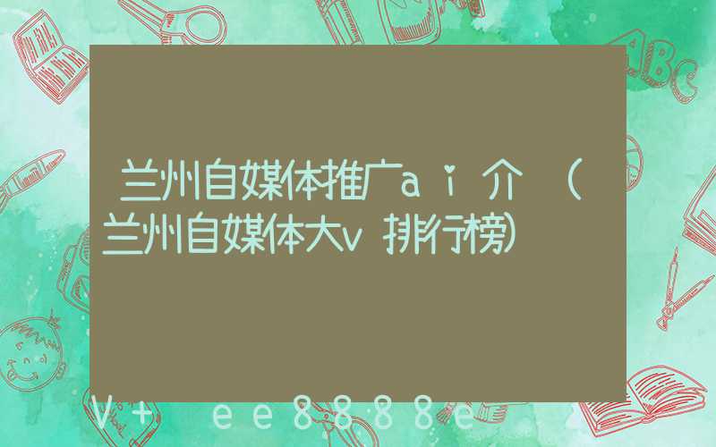 兰州自媒体推广ai介绍(兰州自媒体大v排行榜)