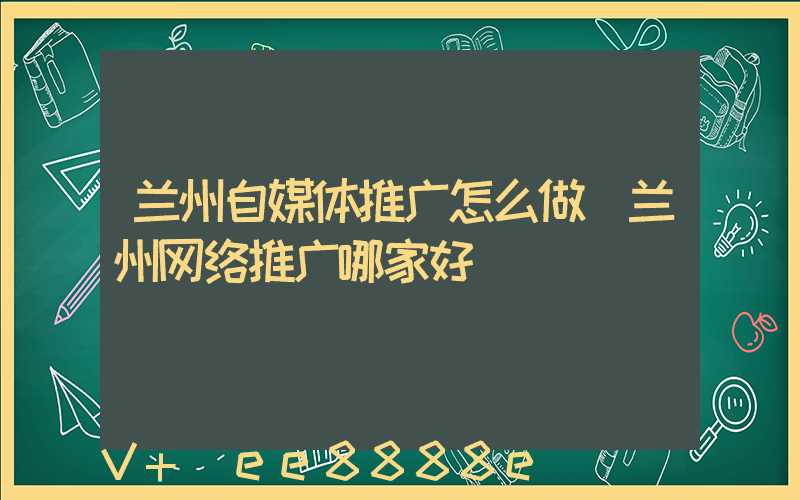 兰州自媒体推广怎么做(兰州网络推广哪家好)