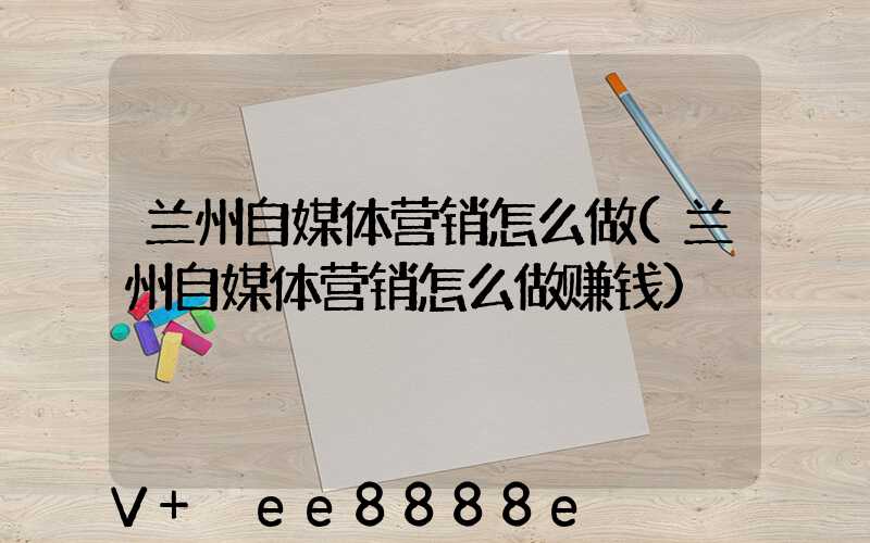 兰州自媒体营销怎么做(兰州自媒体营销怎么做赚钱)