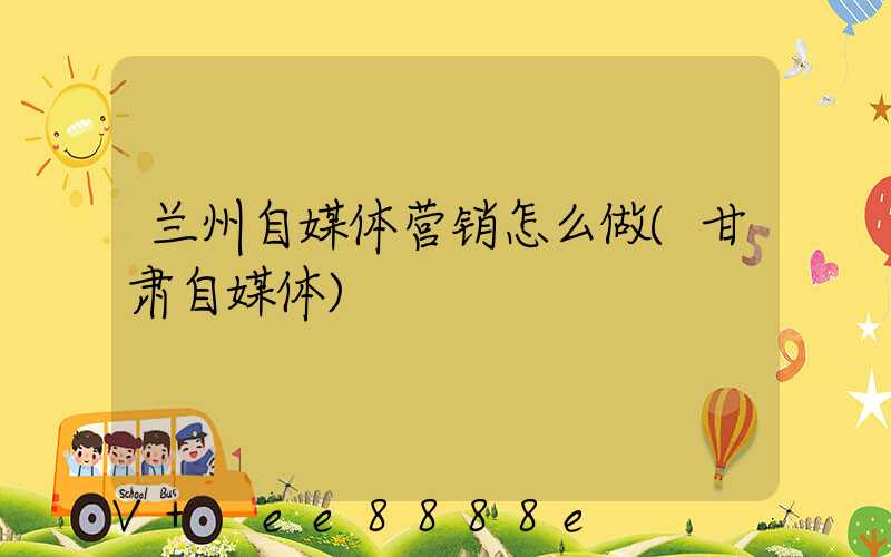 兰州自媒体营销怎么做(甘肃自媒体)
