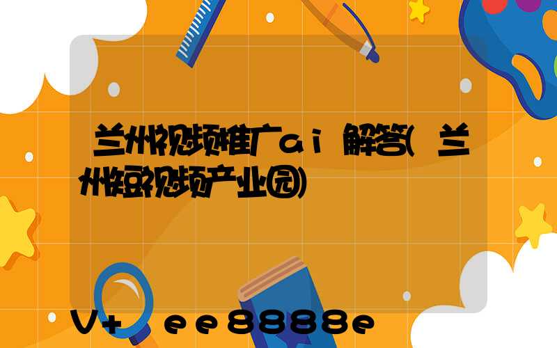 兰州视频推广ai解答(兰州短视频产业园)