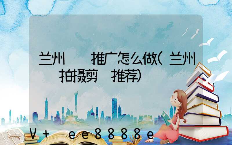 兰州视频推广怎么做(兰州视频拍摄剪辑推荐)