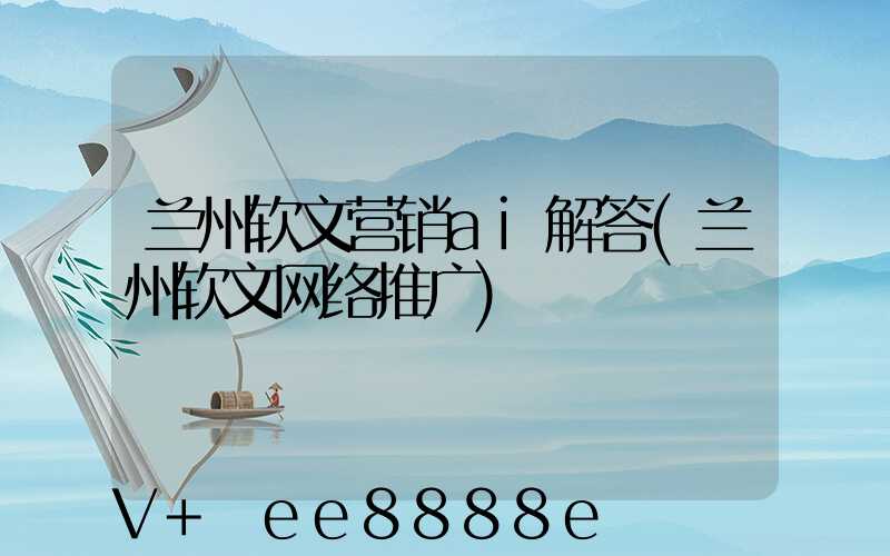 兰州软文营销ai解答(兰州软文网络推广)