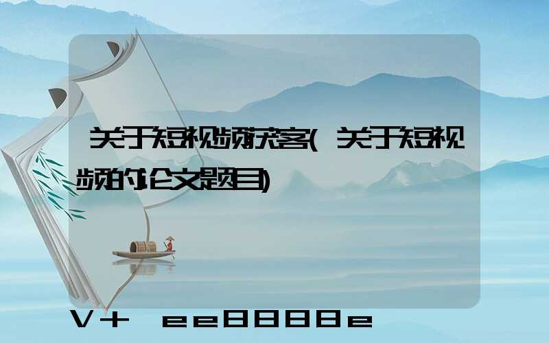 关于短视频获客(关于短视频的论文题目)