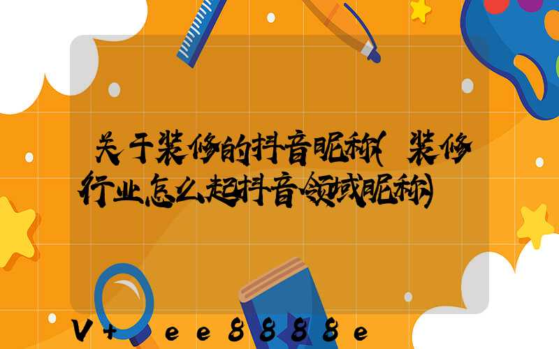 关于装修的抖音昵称(装修行业怎么起抖音领域昵称)
