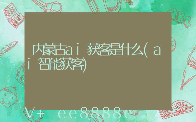 内蒙古ai获客是什么(ai智能获客)