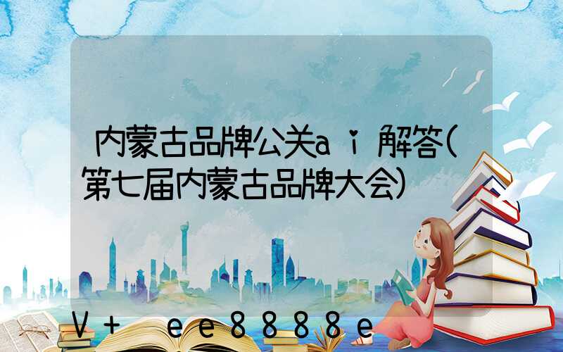 内蒙古品牌公关ai解答(第七届内蒙古品牌大会)