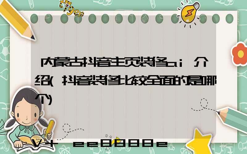 内蒙古抖音主页装修ai介绍(抖音装修比较全面的是哪个)