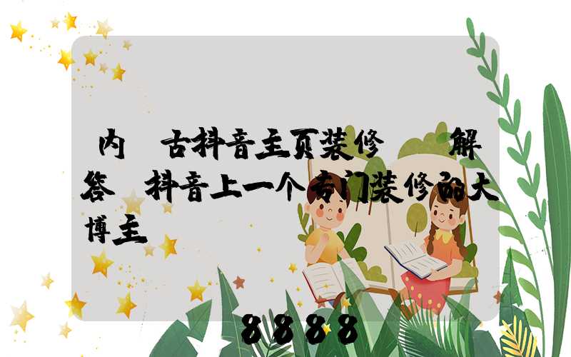 内蒙古抖音主页装修ai解答(抖音上一个专门装修的大博主)