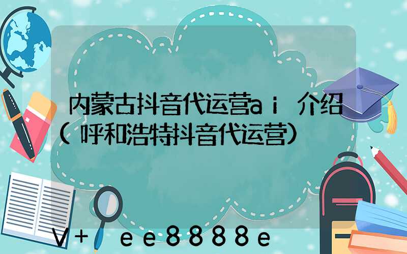 内蒙古抖音代运营ai介绍(呼和浩特抖音代运营)