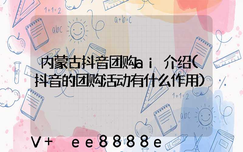 内蒙古抖音团购ai介绍(抖音的团购活动有什么作用)