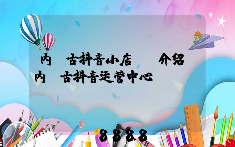 内蒙古抖音小店ai介绍(内蒙古抖音运营中心)