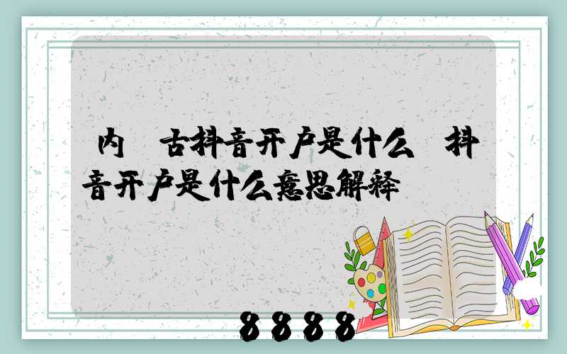 内蒙古抖音开户是什么(抖音开户是什么意思解释)