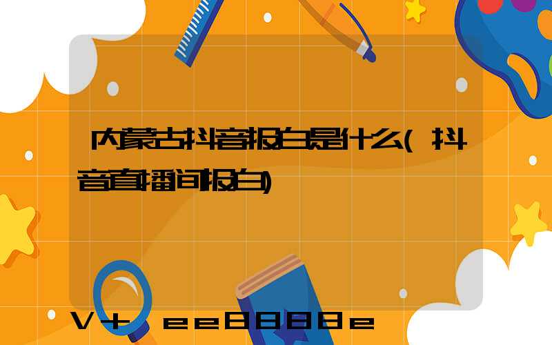内蒙古抖音报白是什么(抖音直播间报白)
