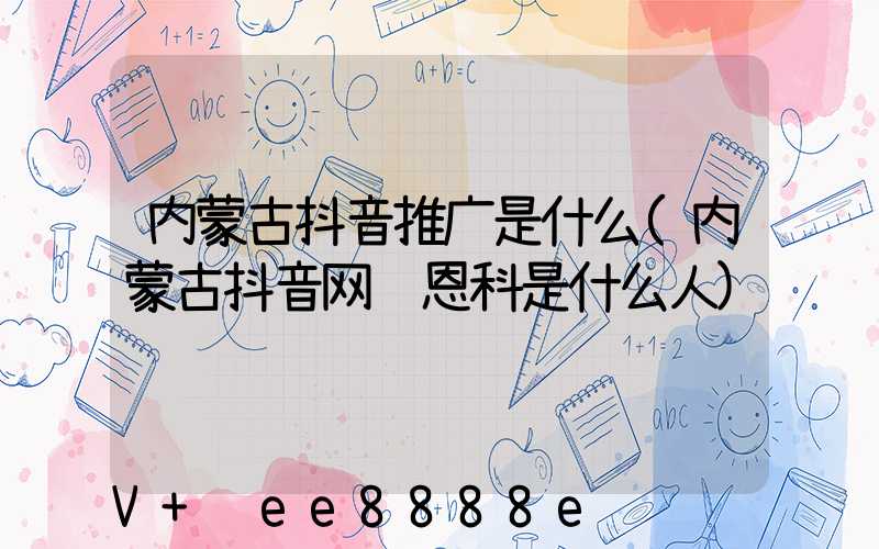 内蒙古抖音推广是什么(内蒙古抖音网红恩科是什么人)