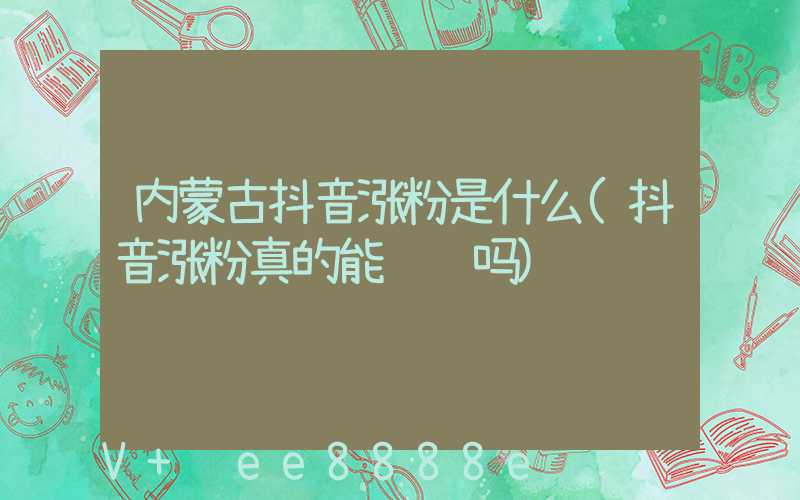内蒙古抖音涨粉是什么(抖音涨粉真的能赚钱吗)