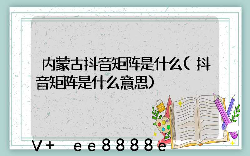 内蒙古抖音矩阵是什么(抖音矩阵是什么意思)