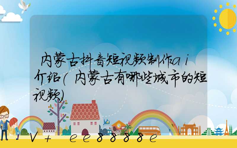 内蒙古抖音短视频制作ai介绍(内蒙古有哪些城市的短视频)