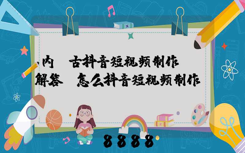 内蒙古抖音短视频制作ai解答(怎么抖音短视频制作)