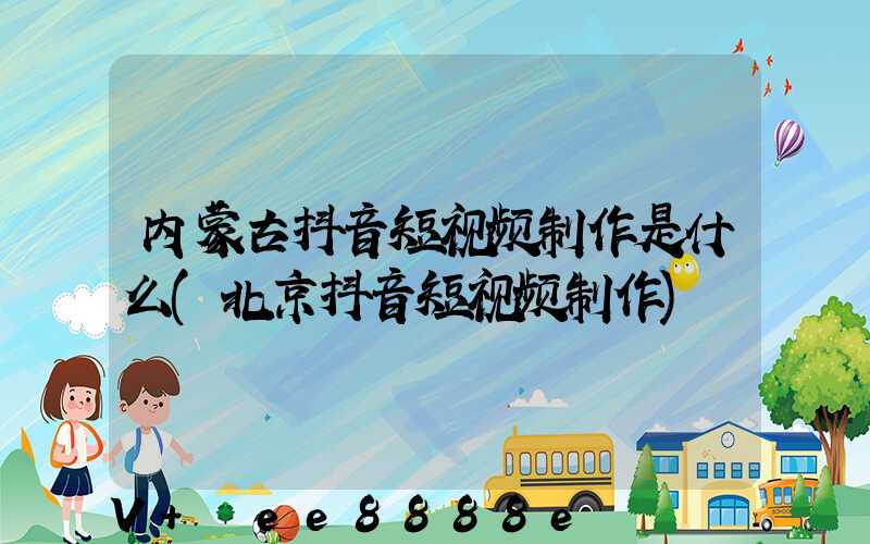 内蒙古抖音短视频制作是什么(北京抖音短视频制作)