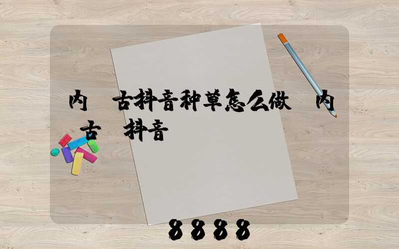 内蒙古抖音种草怎么做(内蒙古_抖音)