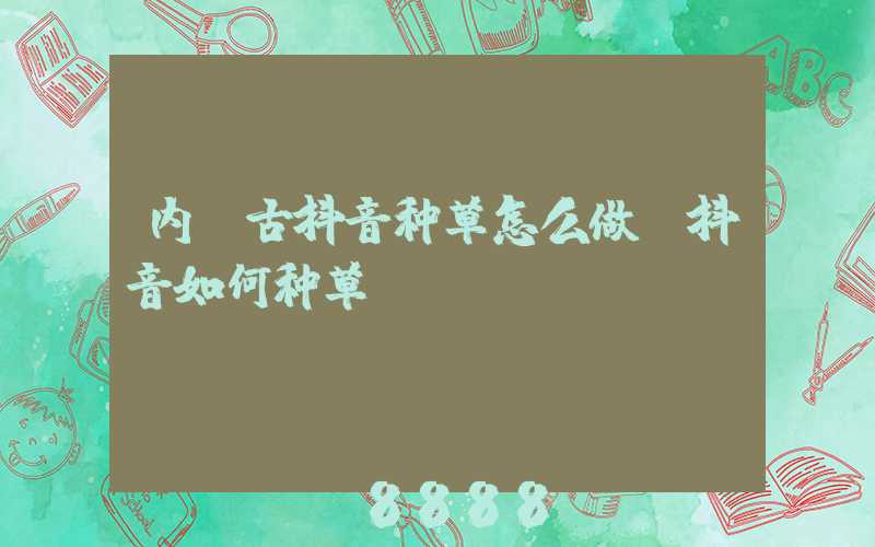 内蒙古抖音种草怎么做(抖音如何种草)
