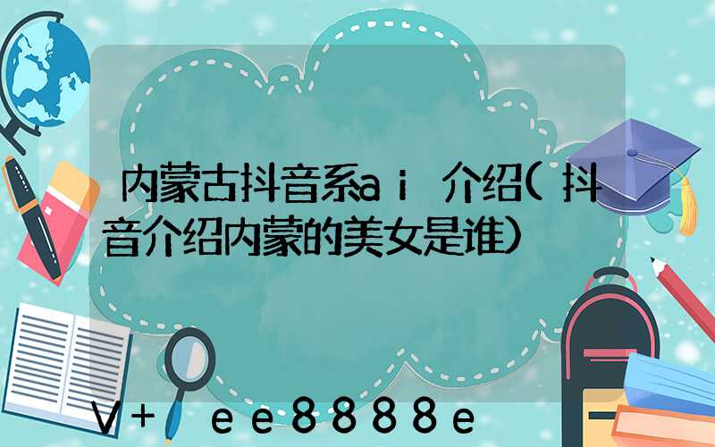内蒙古抖音系ai介绍(抖音介绍内蒙的美女是谁)