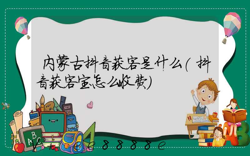 内蒙古抖音获客是什么(抖音获客宝怎么收费)