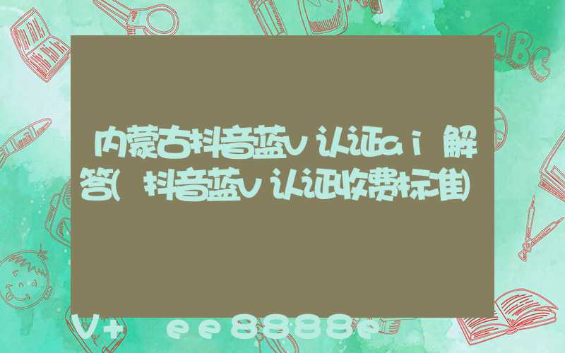 内蒙古抖音蓝v认证ai解答(抖音蓝v认证收费标准)