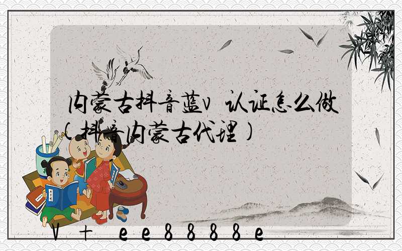 内蒙古抖音蓝v认证怎么做(抖音内蒙古代理)