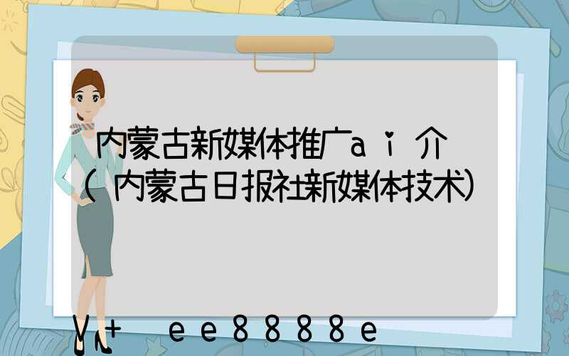内蒙古新媒体推广ai介绍(内蒙古日报社新媒体技术)