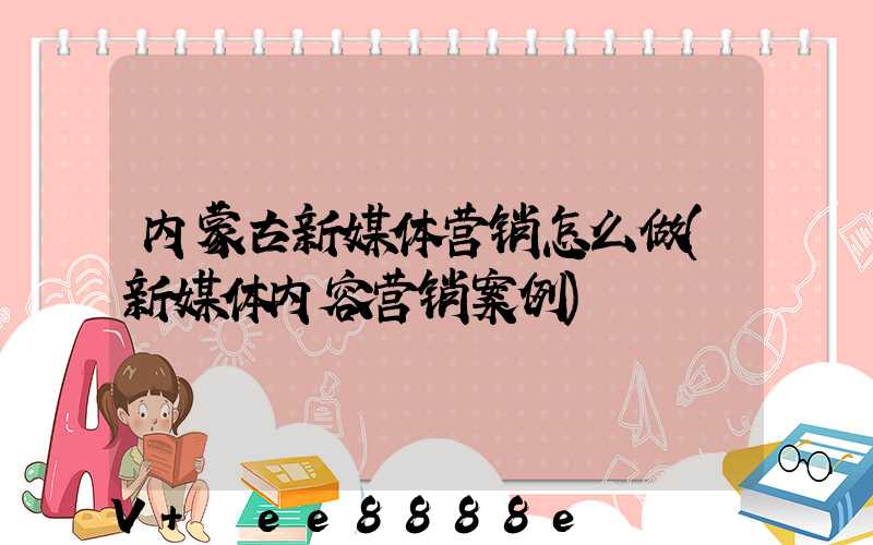 内蒙古新媒体营销怎么做(新媒体内容营销案例)