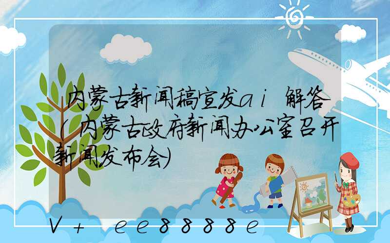 内蒙古新闻稿宣发ai解答(内蒙古政府新闻办公室召开新闻发布会)