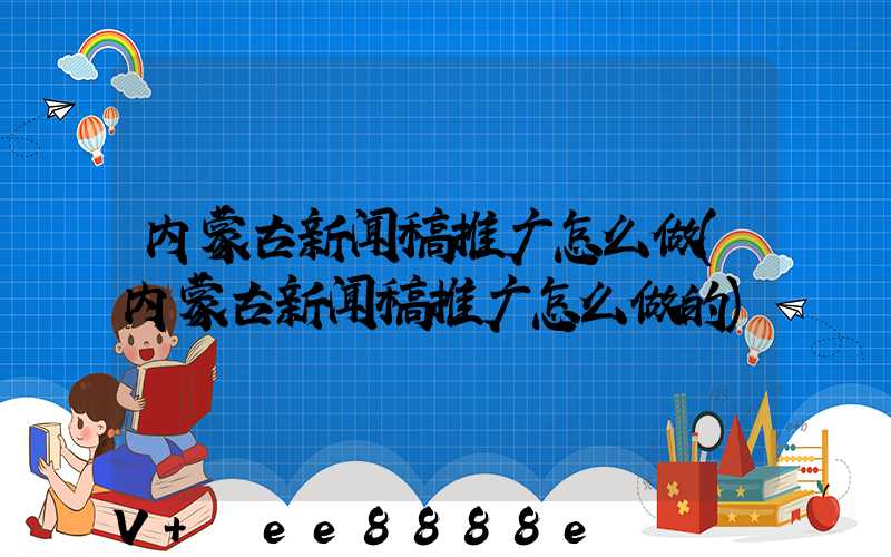 内蒙古新闻稿推广怎么做(内蒙古新闻稿推广怎么做的)