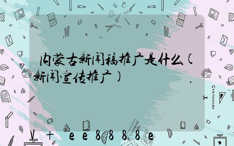 内蒙古新闻稿推广是什么(新闻宣传推广)