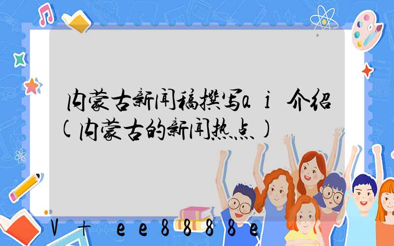 内蒙古新闻稿撰写ai介绍(内蒙古的新闻热点)