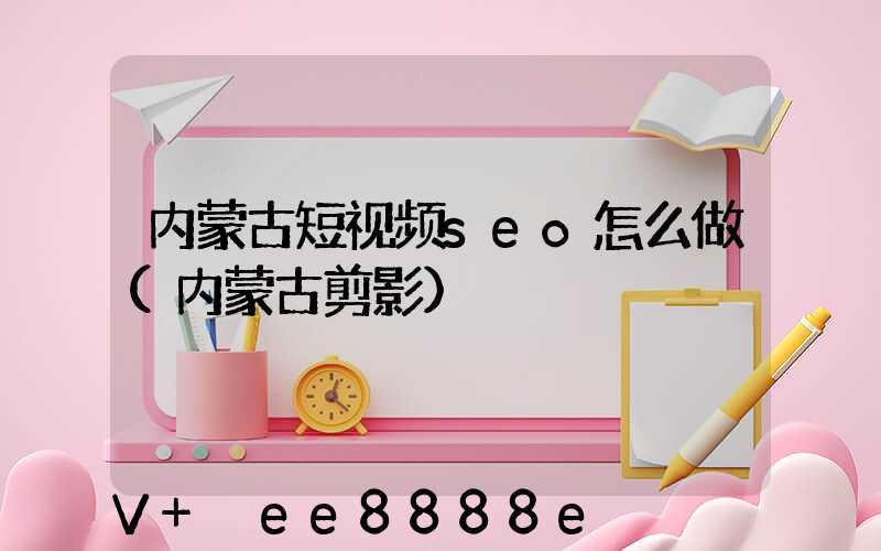 内蒙古短视频seo怎么做(内蒙古剪影)