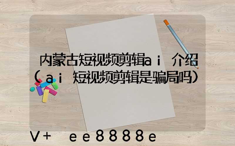 内蒙古短视频剪辑ai介绍(ai短视频剪辑是骗局吗)